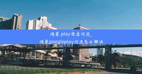 鸿蒙 play商店闪退_鸿蒙googleplay闪退怎么解决