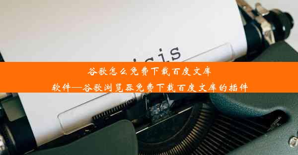 谷歌怎么免费下载百度文库软件—谷歌浏览器免费下载百度文库的插件