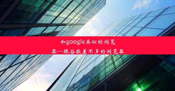 和google类似的浏览器—跟谷歌差不多的浏览器