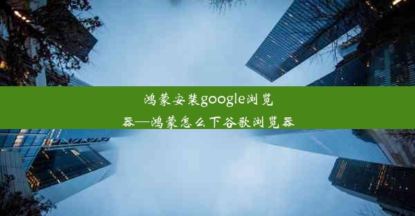 鸿蒙安装google浏览器—鸿蒙怎么下谷歌浏览器