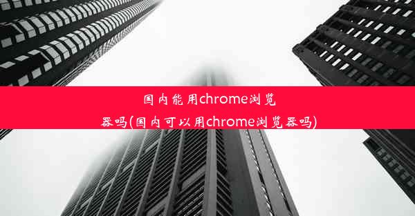 国内能用chrome浏览器吗(国内可以用chrome浏览器吗)