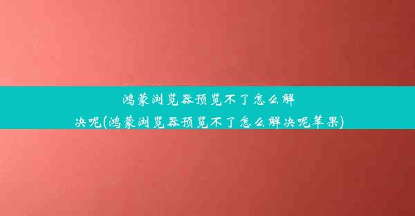 鸿蒙浏览器预览不了怎么解决呢(鸿蒙浏览器预览不了怎么解决呢苹果)