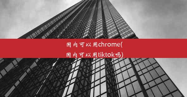 国内可以用chrome(国内可以用tiktok吗)