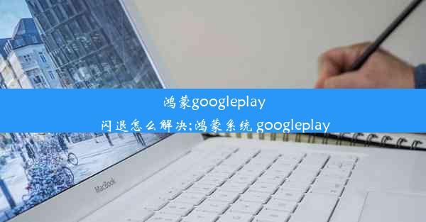 鸿蒙googleplay闪退怎么解决;鸿蒙系统 googleplay