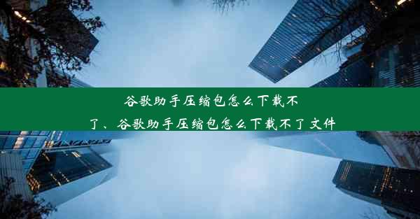 谷歌助手压缩包怎么下载不了、谷歌助手压缩包怎么下载不了文件