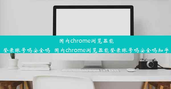 国内chrome浏览器能登录账号吗安全吗_国内chrome浏览器能登录账号吗安全吗知乎