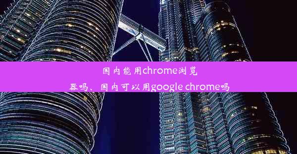 国内能用chrome浏览器吗、国内可以用google chrome吗