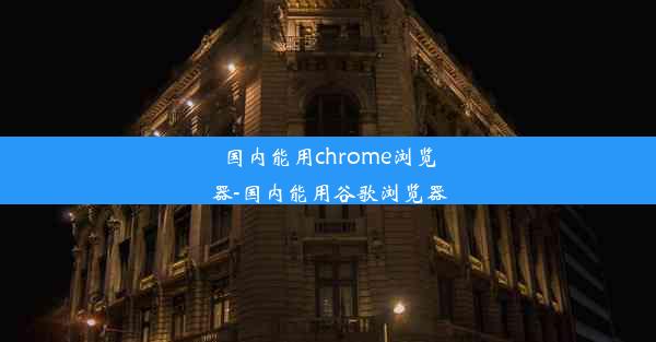 国内能用chrome浏览器-国内能用谷歌浏览器