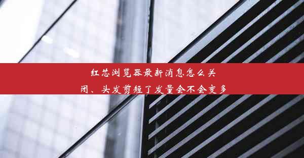 红芯浏览器最新消息怎么关闭、头发剪短了发量会不会变多