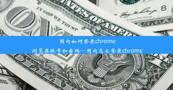 国内如何登录chrome浏览器账号和密码—国内怎么登录chrome