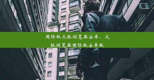 国际版火狐浏览器安卓、火狐浏览器国际版安卓版