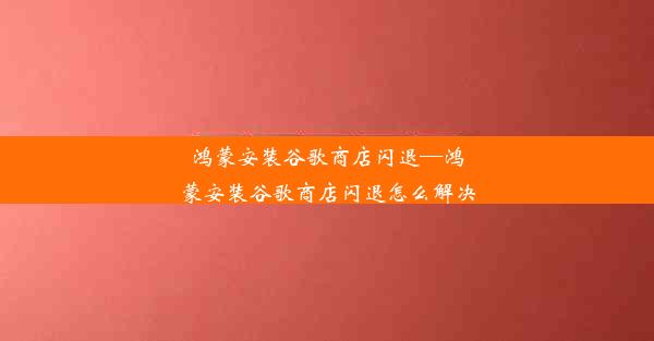 鸿蒙安装谷歌商店闪退—鸿蒙安装谷歌商店闪退怎么解决