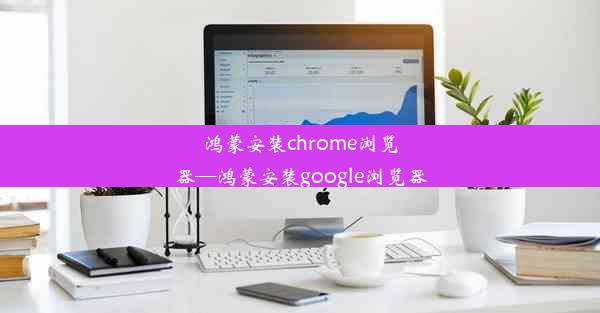 鸿蒙安装chrome浏览器—鸿蒙安装google浏览器