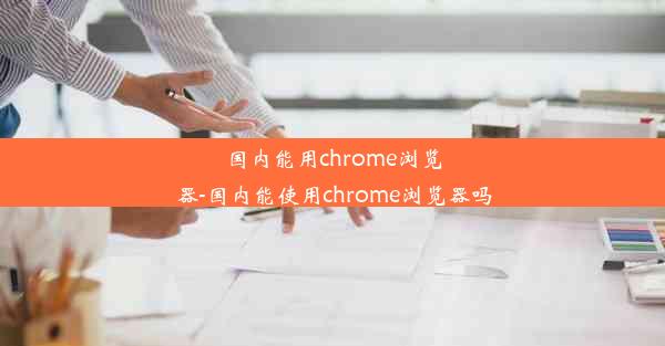 国内能用chrome浏览器-国内能使用chrome浏览器吗