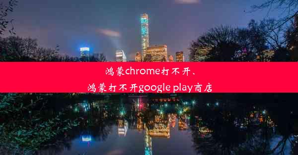 鸿蒙chrome打不开、鸿蒙打不开google play商店