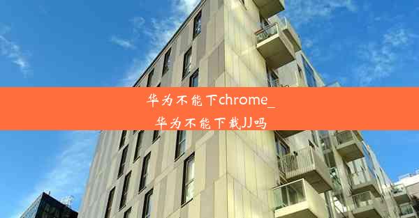 华为不能下chrome_华为不能下载JJ吗