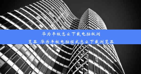 华为平板怎么下载电脑版浏览器_华为平板电脑模式怎么下载浏览器