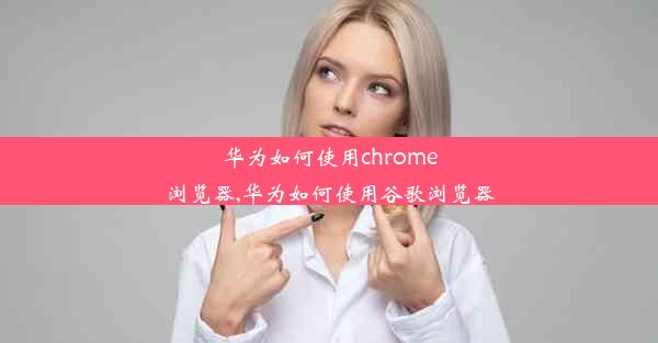 华为如何使用chrome浏览器,华为如何使用谷歌浏览器