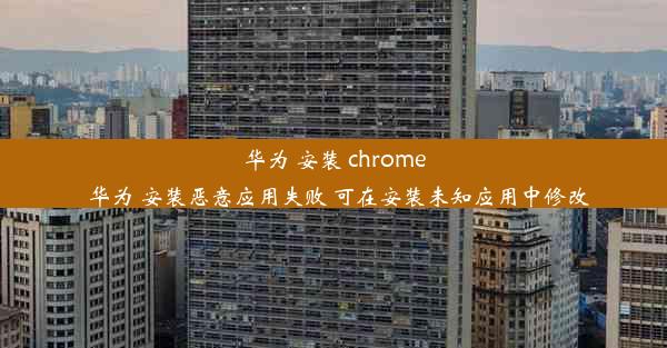 华为 安装 chrome_华为 安装恶意应用失败 可在安装未知应用中修改