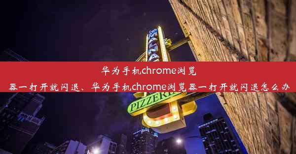 华为手机chrome浏览器一打开就闪退、华为手机chrome浏览器一打开就闪退怎么办