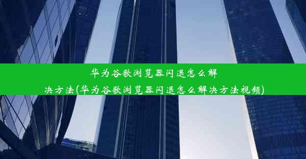 华为谷歌浏览器闪退怎么解决方法(华为谷歌浏览器闪退怎么解决方法视频)