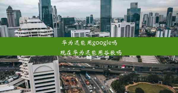 华为还能用google吗_现在华为还能用谷歌吗