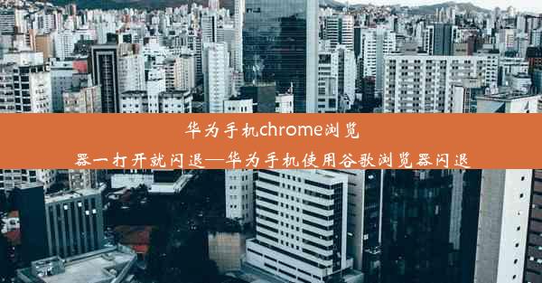 华为手机chrome浏览器一打开就闪退—华为手机使用谷歌浏览器闪退