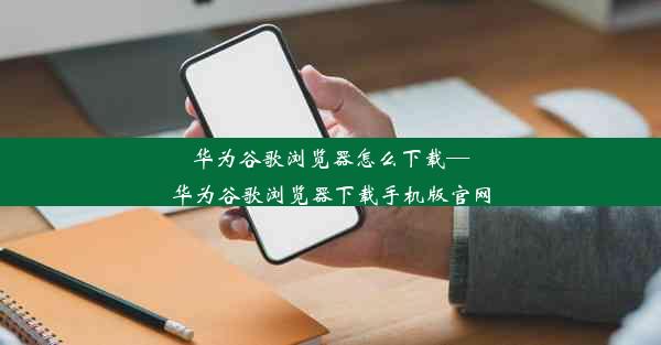 华为谷歌浏览器怎么下载—华为谷歌浏览器下载手机版官网