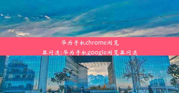 华为手机chrome浏览器闪退;华为手机google浏览器闪退