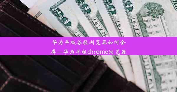 华为平板谷歌浏览器如何全屏—华为平板chrome浏览器