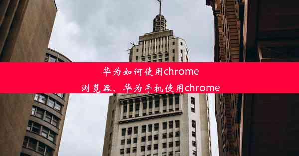 华为如何使用chrome浏览器、华为手机使用chrome