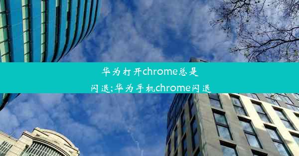 华为打开chrome总是闪退;华为手机chrome闪退