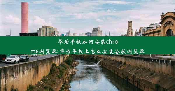 华为平板如何安装chrome浏览器;华为平板上怎么安装谷歌浏览器