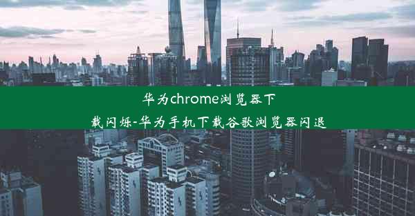 华为chrome浏览器下载闪烁-华为手机下载谷歌浏览器闪退