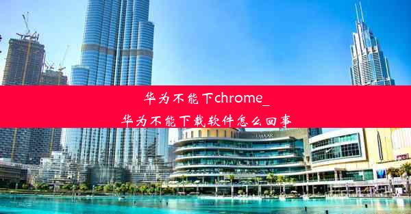 华为不能下chrome_华为不能下载软件怎么回事