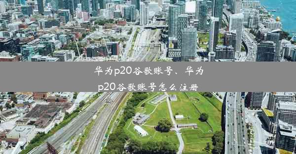 华为p20谷歌账号、华为p20谷歌账号怎么注册