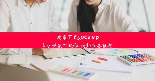 鸿蒙下载google play,鸿蒙下载Google服务框架