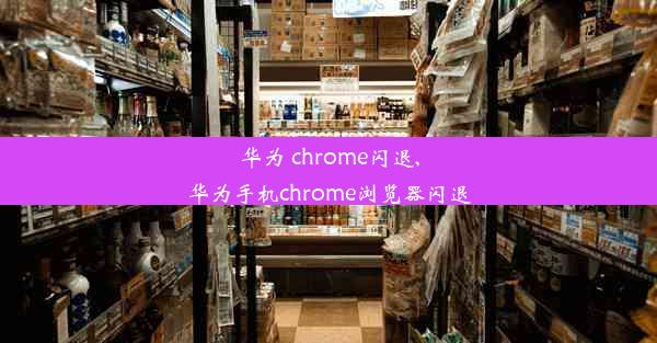 华为 chrome闪退,华为手机chrome浏览器闪退