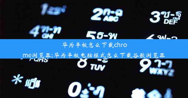 华为平板怎么下载chrome浏览器;华为平板电脑模式怎么下载谷歌浏览器