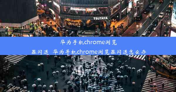 华为手机chrome浏览器闪退_华为手机chrome浏览器闪退怎么办