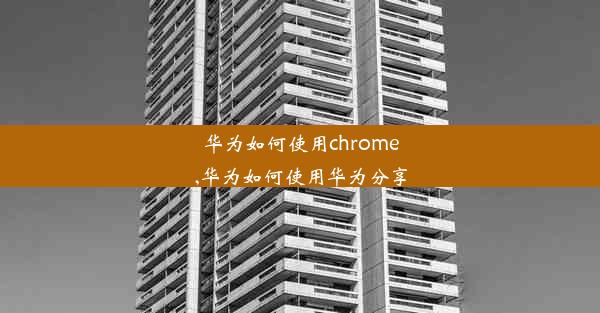 华为如何使用chrome,华为如何使用华为分享