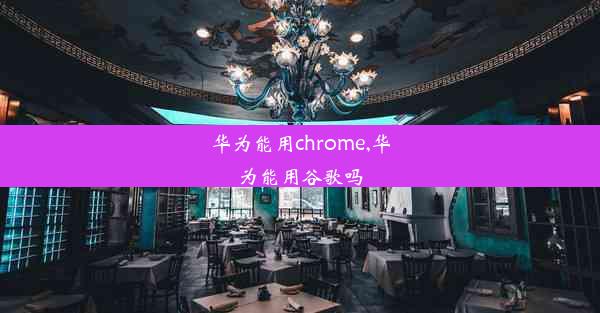 华为能用chrome,华为能用谷歌吗