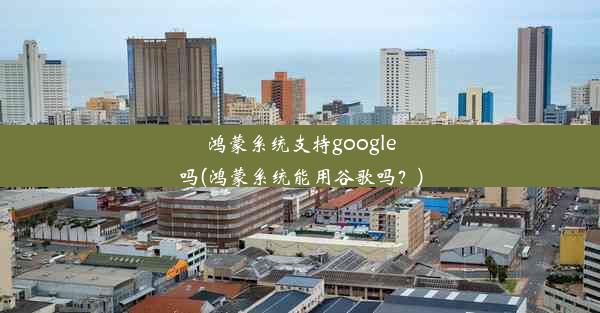 鸿蒙系统支持google吗(鸿蒙系统能用谷歌吗？)