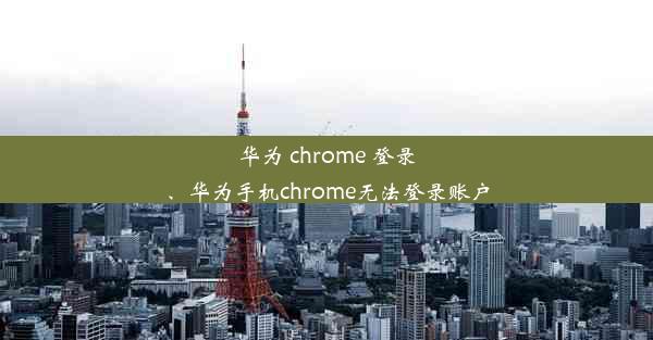 华为 chrome 登录、华为手机chrome无法登录账户