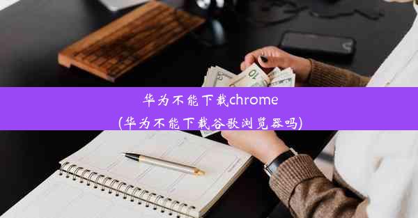 华为不能下载chrome(华为不能下载谷歌浏览器吗)