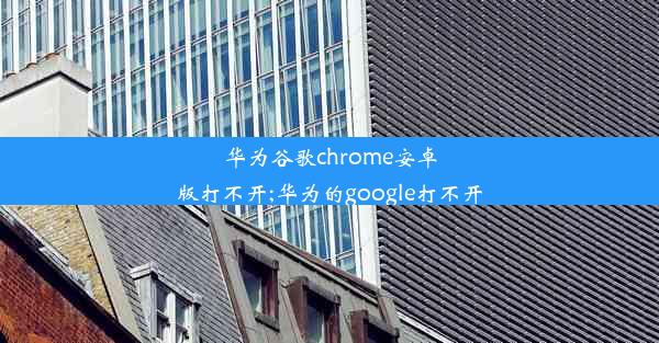 华为谷歌chrome安卓版打不开;华为的google打不开