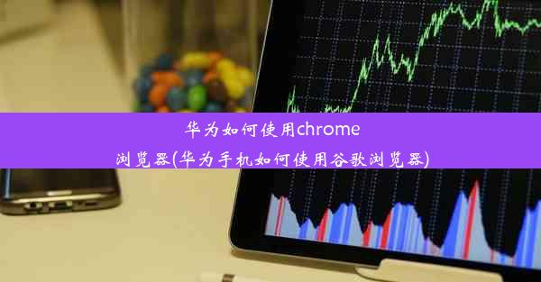 华为如何使用chrome浏览器(华为手机如何使用谷歌浏览器)