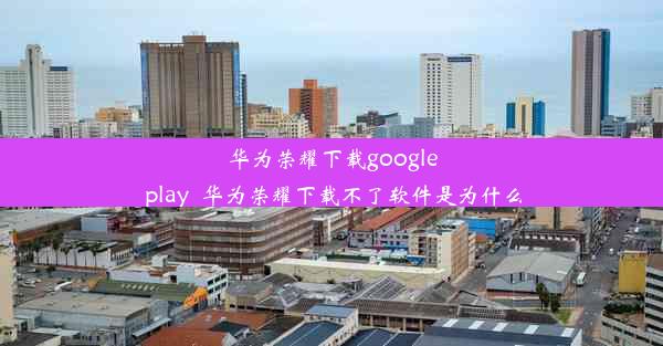 华为荣耀下载google play_华为荣耀下载不了软件是为什么