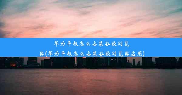 华为平板怎么安装谷歌浏览器(华为平板怎么安装谷歌浏览器应用)