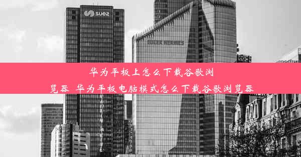 华为平板上怎么下载谷歌浏览器_华为平板电脑模式怎么下载谷歌浏览器